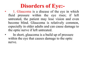 Disorders of Eye:-
• 1. Glaucoma is a disease of the eye in which
fluid pressure within the eye rises; if left
untreated, the patient may lose vision and even
become blind. Glaucoma is relatively common,
especially in older adults and can cause damage to
the optic nerve if left untreated.
• In short, glaucoma is a build up of pressure
within the eye that causes damage to the optic
nerve.
 