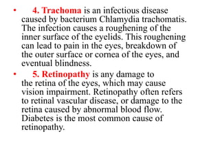 • 4. Trachoma is an infectious disease
caused by bacterium Chlamydia trachomatis.
The infection causes a roughening of the
inner surface of the eyelids. This roughening
can lead to pain in the eyes, breakdown of
the outer surface or cornea of the eyes, and
eventual blindness.
• 5. Retinopathy is any damage to
the retina of the eyes, which may cause
vision impairment. Retinopathy often refers
to retinal vascular disease, or damage to the
retina caused by abnormal blood flow.
Diabetes is the most common cause of
retinopathy.
 