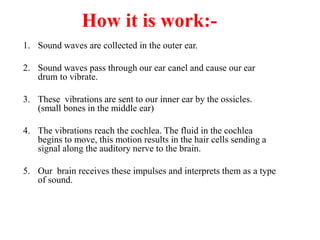 How it is work:-
1. Sound waves are collected in the outer ear.
2. Sound waves pass through our ear canel and cause our ear
drum to vibrate.
3. These vibrations are sent to our inner ear by the ossicles.
(small bones in the middle ear)
4. The vibrations reach the cochlea. The fluid in the cochlea
begins to move, this motion results in the hair cells sending a
signal along the auditory nerve to the brain.
5. Our brain receives these impulses and interprets them as a type
of sound.
 