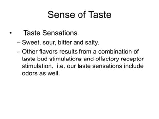 Sense of Taste
• Taste Sensations
– Sweet, sour, bitter and salty.
– Other flavors results from a combination of
taste bud stimulations and olfactory receptor
stimulation. i.e. our taste sensations include
odors as well.
 