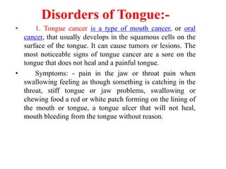 Disorders of Tongue:-
• 1. Tongue cancer is a type of mouth cancer, or oral
cancer, that usually develops in the squamous cells on the
surface of the tongue. It can cause tumors or lesions. The
most noticeable signs of tongue cancer are a sore on the
tongue that does not heal and a painful tongue.
• Symptoms: - pain in the jaw or throat pain when
swallowing feeling as though something is catching in the
throat, stiff tongue or jaw problems, swallowing or
chewing food a red or white patch forming on the lining of
the mouth or tongue, a tongue ulcer that will not heal,
mouth bleeding from the tongue without reason.
 