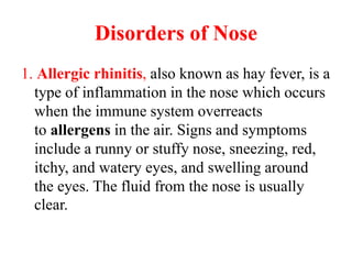 Disorders of Nose
1. Allergic rhinitis, also known as hay fever, is a
type of inflammation in the nose which occurs
when the immune system overreacts
to allergens in the air. Signs and symptoms
include a runny or stuffy nose, sneezing, red,
itchy, and watery eyes, and swelling around
the eyes. The fluid from the nose is usually
clear.
 