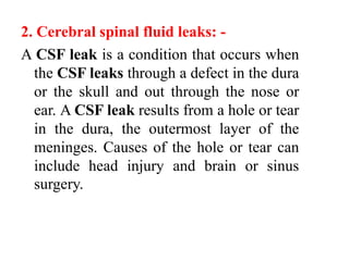 2. Cerebral spinal fluid leaks: -
A CSF leak is a condition that occurs when
the CSF leaks through a defect in the dura
or the skull and out through the nose or
ear. A CSF leak results from a hole or tear
in the dura, the outermost layer of the
meninges. Causes of the hole or tear can
include head injury and brain or sinus
surgery.
 