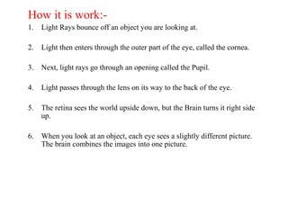 How it is work:-
1. Light Rays bounce off an object you are looking at.
2. Light then enters through the outer part of the eye, called the cornea.
3. Next, light rays go through an opening called the Pupil.
4. Light passes through the lens on its way to the back of the eye.
5. The retina sees the world upside down, but the Brain turns it right side
up.
6. When you look at an object, each eye sees a slightly different picture.
The brain combines the images into one picture.
 
