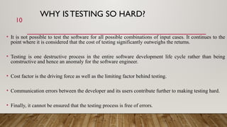 WHY IS TESTING SO HARD?
• It is not possible to test the software for all possible combinations of input cases. It continues to the
point where it is considered that the cost of testing significantly outweighs the returns.
• Testing is one destructive process in the entire software development life cycle rather than being
constructive and hence an anomaly for the software engineer.
• Cost factor is the driving force as well as the limiting factor behind testing.
• Communication errors between the developer and its users contribute further to making testing hard.
• Finally, it cannot be ensured that the testing process is free of errors.
10
 