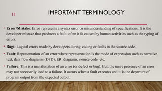 IMPORTANT TERMINOLOGY
• Error/Mistake: Error represents a syntax error or misunderstanding of specifications. It is the
developer mistake that produces a fault, often it is caused by human activities such as the typing of
errors.
• Bugs: Logical errors made by developers during coding or faults in the source code.
• Fault: Representation of an error where representation is the mode of expression such as narrative
text, data flow diagrams (DFD), ER diagrams, source code etc.
• Failure: This is a manifestation of an error (or defect or bug). But, the mere presence of an error
may not necessarily lead to a failure. It occurs when a fault executes and it is the departure of
program output from the expected output.
11
 
