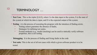 TERMINOLOGY …
• Test Case: This is the triplet [I,S,O], where I is the data input to the system, S is the state of
the system at which the data is input, and O is the expected output of the system.
• Testing : it is the process of executing the program with the intention of finding errors.
• Testing cannot guarantee the absence of faults,
• Strategies for defining test suites,
• Formal methods (e.g., model checking) can be used to statically verify software
properties, this is not testing.
• Debugging: It is the process of finding and fixing faults in the code
• Test suite: This is the set of all test cases with which a given software product is to be
tested.
13
 