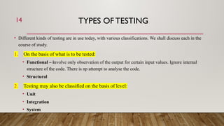 TYPES OF TESTING
• Different kinds of testing are in use today, with various classifications. We shall discuss each in the
course of study.
1. On the basis of what is to be tested:
• Functional – involve only observation of the output for certain input values. Ignore internal
structure of the code. There is np attempt to analyse the code.
• Structural
2. Testing may also be classified on the basis of level:
• Unit
• Integration
• System
14
 