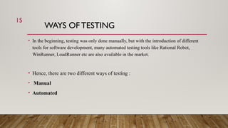WAYS OF TESTING
• In the beginning, testing was only done manually, but with the introduction of different
tools for software development, many automated testing tools like Rational Robot,
WinRunner, LoadRunner etc are also available in the market.
• Hence, there are two different ways of testing :
• Manual
• Automated
15
 