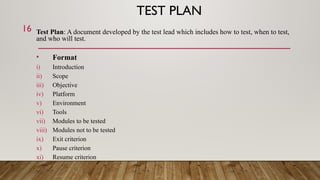 TEST PLAN
Test Plan: A document developed by the test lead which includes how to test, when to test,
and who will test.
• Format
i) Introduction
ii) Scope
iii) Objective
iv) Platform
v) Environment
vi) Tools
vii) Modules to be tested
viii) Modules not to be tested
ix) Exit criterion
x) Pause criterion
xi) Resume criterion
16
 