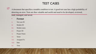 TEST CASES
A document that specifies a testable condition to test. A good test case has a high probability of
detecting an error. Tests are thus valuable and useful and need to be developed, reviewed,
used, managed, and saved.
• Format
i) Test case ID
ii) Module ID
iii) Module name
iv) Project ID
v) Project Name
vi) Tester
vii) Assigned To
viii) Date
ix) Time
17
 