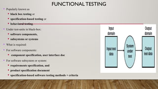 FUNCTIONALTESTING
 Popularly known as
 black box testing or
 specification-based testing or
 behavioral testing.
 Under test-units in black-box:
 software components,
 subsystems or systems
 What is required:
 For software components:
 component specification, user interface doc
 For software subsystem or system:
 requirements specification, and
 product specification document
 specification-based software testing methods + criteria
 