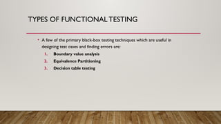 TYPES OF FUNCTIONAL TESTING
• A few of the primary black-box testing techniques which are useful in
designing test cases and finding errors are:
1. Boundary value analysis
2. Equivalence Partitioning
3. Decision table testing
 