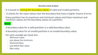 Boundary Value Analysis
• It is based on testing the boundary values of valid and invalid partitions.
• It checks for the input values near the boundary that have a higher chance of error.
• Every partition has its maximum and minimum values and these maximum and
minimum values are the boundary values of a partition.
Note:
• A boundary value for a valid partition is a valid boundary value.
• A boundary value for an invalid partition is an invalid boundary value.
• For each variable we check the:-
• Minimum value.
• Just above the minimum.
• Nominal Value.
• Just below Max value.
• Max value.
 