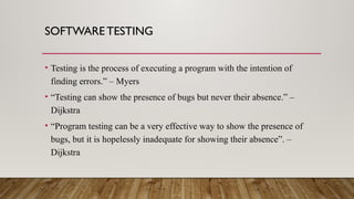 SOFTWARE TESTING
• Testing is the process of executing a program with the intention of
finding errors.” – Myers
• “Testing can show the presence of bugs but never their absence.” –
Dijkstra
• “Program testing can be a very effective way to show the presence of
bugs, but it is hopelessly inadequate for showing their absence”. –
Dijkstra
 