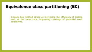 • A black box method aimed at increasing the efficiency of testing
and, at the same time, improving coverage of potential error
conditions.
Equivalence class partitioning (EC)
 