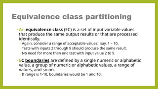 • An equivalence class (EC) is a set of input variable values
that produce the same output results or that are processed
identically.
• Again, consider a range of acceptable values: say, 1 – 10.
• Tests with inputs 2 through 9 should produce the same result.
• No need for more than one test with input value 2 to 9.
• EC boundaries are defined by a single numeric or alphabetic
value, a group of numeric or alphabetic values, a range of
values, and so on.
• If range is 1-10, boundaries would be 1 and 10.
Equivalence class partitioning
 