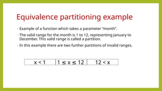 • Example of a function which takes a parameter “month”.
• The valid range for the month is 1 to 12, representing January to
December. This valid range is called a partition.
• In this example there are two further partitions of invalid ranges.
Equivalence partitioning example
x < 1 1 x 12
≤ ≤ 12 < x
 