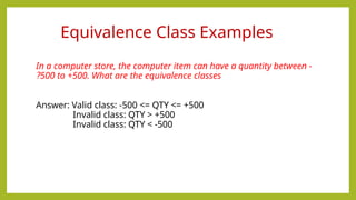 In a computer store, the computer item can have a quantity between -
500 to +500. What are the equivalence classes
?
Answer: Valid class: -500 <= QTY <= +500
Invalid class: QTY > +500
Invalid class: QTY < -500
Equivalence Class Examples
 