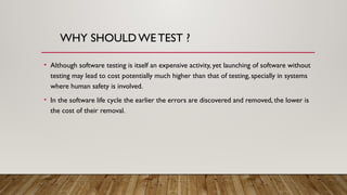 WHY SHOULDWE TEST ?
• Although software testing is itself an expensive activity, yet launching of software without
testing may lead to cost potentially much higher than that of testing, specially in systems
where human safety is involved.
• In the software life cycle the earlier the errors are discovered and removed, the lower is
the cost of their removal.
 