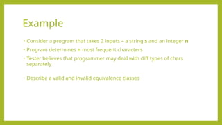 • Consider a program that takes 2 inputs – a string s and an integer n
• Program determines n most frequent characters
• Tester believes that programmer may deal with diff types of chars
separately
• Describe a valid and invalid equivalence classes
Example
 