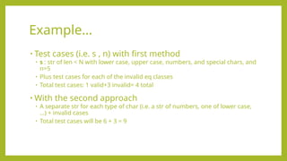 • Test cases (i.e. s , n) with first method
• s : str of len < N with lower case, upper case, numbers, and special chars, and
n=5
• Plus test cases for each of the invalid eq classes
• Total test cases: 1 valid+3 invalid= 4 total
• With the second approach
• A separate str for each type of char (i.e. a str of numbers, one of lower case,
…) + invalid cases
• Total test cases will be 6 + 3 = 9
Example…
 