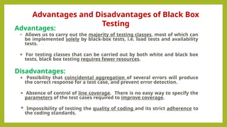 Advantages:
* Allows us to carry out the majority of testing classes, most of which can
be implemented solely by black-box tests, i.e. load tests and availability
tests.
* For testing classes that can be carried out by both white and black box
tests, black box testing requires fewer resources.
Disadvantages:
* Possibility that coincidental aggregation of several errors will produce
the correct response for a test case, and prevent error detection.
* Absence of control of line coverage. There is no easy way to specify the
parameters of the test cases required to improve coverage.
* Impossibility of testing the quality of coding and its strict adherence to
the coding standards.
Advantages and Disadvantages of Black Box
Testing
 