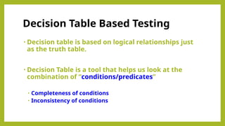 • Decision table is based on logical relationships just
as the truth table.
• Decision Table is a tool that helps us look at the
combination of “conditions/predicates”
• Completeness of conditions
• Inconsistency of conditions
Decision Table Based Testing
 