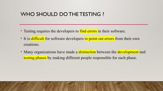 WHO SHOULD DO THE TESTING ?
• Testing requires the developers to find errors in their software.
• It is difficult for software developers to point out errors from their own
creations.
• Many organizations have made a distinction between the development and
testing phases by making different people responsible for each phase.
 