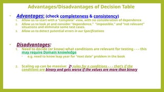 • Advantages: (check completeness & consistency)
1. Allow us to start with a “complete” view, with no consideration of dependence
2. Allow us to look at and consider “dependence,” “impossible,” and “not relevant”
situations and eliminate some test cases.
3. Allow us to detect potential errors in our Specifications
• Disadvantages:
1. Need to decide (or know) what conditions are relevant for testing - - - this
may require Domain knowledge
• e.g. need to know leap year for “next date” problem in the book
2. Scaling up can be massive: 2n
rules for n conditions - - - that’s if the
conditions are binary and gets worse if the values are more than binary
Advantages/Disadvantages of Decision Table
 