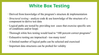 • Derived from knowledge of the program’s structure & implementation
• Structural testing - analyze code & use knowledge of the structure of a
component to derive test data
• Logical paths are tested by providing test cases that exercise specific sets
of conditions and/or loops
• Thorough white box testing would lead to “100 percent correct programs”
• Exhaustive testing are impractical - too many tests!
• A limited number of logical paths can be selected and exercised
• Important data structures can be probed for validity
White Box Testing
 
