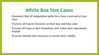 • Guarantee that all independent paths have been exercised at least
once
• Exercise all logical decisions on their true and false sides
• Execute all loops at their boundaries and within their operational
bounds
• Exercise internal data structures to ensure their validity
White Box Test Cases
 
