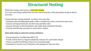 Structural Testing
White-box testing, also known as glass-box testing.
It is a test case design method that uses the control structure of the procedural design to derive
test cases.
Using white-box testing methods, we derive test cases that
- Guarantee that all independent paths within a module have been exercised at least once.
- Exercise all logical decisions one their true and false sides.
- Execute all loops at their boundaries and within their operational bounds.
- Exercise internal data structures to assure their validity.
Basic path testing (a white-box testing technique):
- First proposed by TomMcCabe [MCC76].
- Can be used to derive a logical complexity measure for a procedure design.
- Used as a guide for defining a basis set of execution path.
- Guarantee to execute every statement in the program at least one time.
 