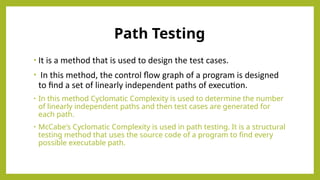 Path Testing
• It is a method that is used to design the test cases.
• In this method, the control flow graph of a program is designed
to find a set of linearly independent paths of execution.
• In this method Cyclomatic Complexity is used to determine the number
of linearly independent paths and then test cases are generated for
each path.
• McCabe's Cyclomatic Complexity is used in path testing. It is a structural
testing method that uses the source code of a program to find every
possible executable path.
 