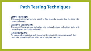 Path Testing Techniques
• Control Flow Graph:
The program is converted into a control flow graph by representing the code into
nodes and edges.
• Decision to Decision path:
The control flow graph can be broken into various Decision to Decision paths and
then collapsed into individual nodes.
• Independent paths:
An Independent path is a path through a Decision to Decision path graph that
cannot be reproduced from other paths by other methods.
 