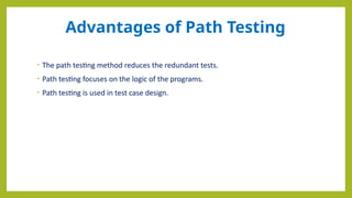 Advantages of Path Testing
• The path testing method reduces the redundant tests.
• Path testing focuses on the logic of the programs.
• Path testing is used in test case design.
 