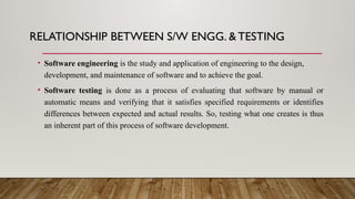 RELATIONSHIP BETWEEN S/W ENGG. &TESTING
• Software engineering is the study and application of engineering to the design,
development, and maintenance of software and to achieve the goal.
• Software testing is done as a process of evaluating that software by manual or
automatic means and verifying that it satisfies specified requirements or identifies
differences between expected and actual results. So, testing what one creates is thus
an inherent part of this process of software development.
 