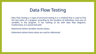 Data Flow Testing
• Data Flow Testing is a type of structural testing It is a method that is used to find
the test paths of a program according to the locations of definitions and uses of
variables in the program. It has nothing to do with data flow diagrams.
Furthermore, it is concerned with:
• Statements where variables receive values,
• Statements where these values are used or referenced.
 