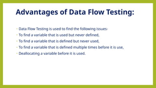Advantages of Data Flow Testing:
• Data Flow Testing is used to find the following issues-
• To find a variable that is used but never defined,
• To find a variable that is defined but never used,
• To find a variable that is defined multiple times before it is use,
• Deallocating a variable before it is used.
 