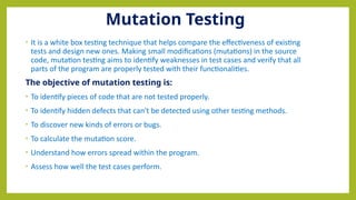 Mutation Testing
• It is a white box testing technique that helps compare the effectiveness of existing
tests and design new ones. Making small modifications (mutations) in the source
code, mutation testing aims to identify weaknesses in test cases and verify that all
parts of the program are properly tested with their functionalities.
The objective of mutation testing is:
• To identify pieces of code that are not tested properly.
• To identify hidden defects that can't be detected using other testing methods.
• To discover new kinds of errors or bugs.
• To calculate the mutation score.
• Understand how errors spread within the program.
• Assess how well the test cases perform.
 