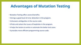 Advantages of Mutation Testing
• Mutation Testing offers several benefits:
• It brings a good level of error detection in the program.
• It discovers ambiguities in the source code.
• It finds and solves the issues of loopholes in the program.
• It helps the testers to write or automate the better test cases.
• It provides more efficient programming source code.
 
