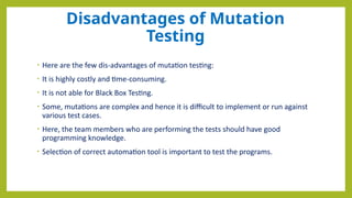 Disadvantages of Mutation
Testing
• Here are the few dis-advantages of mutation testing:
• It is highly costly and time-consuming.
• It is not able for Black Box Testing.
• Some, mutations are complex and hence it is difficult to implement or run against
various test cases.
• Here, the team members who are performing the tests should have good
programming knowledge.
• Selection of correct automation tool is important to test the programs.
 