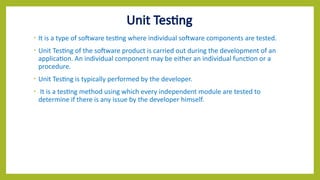 Unit Testing
• It is a type of software testing where individual software components are tested.
• Unit Testing of the software product is carried out during the development of an
application. An individual component may be either an individual function or a
procedure.
• Unit Testing is typically performed by the developer.
• It is a testing method using which every independent module are tested to
determine if there is any issue by the developer himself.
 