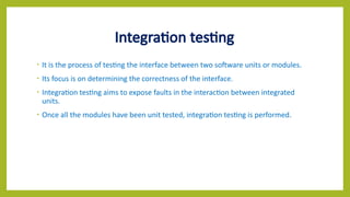 Integration testing
• It is the process of testing the interface between two software units or modules.
• Its focus is on determining the correctness of the interface.
• Integration testing aims to expose faults in the interaction between integrated
units.
• Once all the modules have been unit tested, integration testing is performed.
 