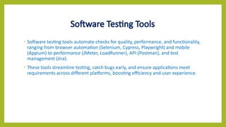 Software Testing Tools
• Software testing tools automate checks for quality, performance, and functionality,
ranging from browser automation (Selenium, Cypress, Playwright) and mobile
(Appium) to performance (JMeter, LoadRunner), API (Postman), and test
management (Jira).
• These tools streamline testing, catch bugs early, and ensure applications meet
requirements across different platforms, boosting efficiency and user experience.
 