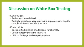 • Advantages
• Find errors on code level
• Typically based on a very systematic approach, covering the
complete internal module structure
• Constraints
• Does not find missing or additional functionality
• Does not really check the interface
• Difficult for large and complex module
Discussion on White Box Testing
 