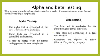 Alpha and beta Testing
They are used when the software is developed as a product for anonymous customers. Formal
acceptance testing is not possible
Alpha Testing
• The alpha test is conducted at the
developer’s site by a customer.
• These tests are conducted in a
controlled environment.
• It may be started when the formal
testing process is near completion.
Beta Testing
• The beta test is conducted by the
customers/end-user at their sites.
• These tests are conducted in a real
environment.
• Customers are expected to report
failures, if any to the company
 