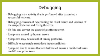 Debugging
• Debugging is an activity that is performed after executing a
successful test case.
• Debugging consists of determining the exact nature and location of
the suspected error and fixing the error.
• To find and correct the cause of a software error.
• Symptoms caused by human errors
• Symptoms may be a result of timing problems.
• Difficult to accurately reproduce input conditions
• Symptom due to causes that are distributed across a number of tasks
on different processors
 