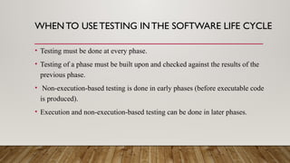 WHENTO USE TESTING INTHE SOFTWARE LIFE CYCLE
• Testing must be done at every phase.
• Testing of a phase must be built upon and checked against the results of the
previous phase.
• Non-execution-based testing is done in early phases (before executable code
is produced).
• Execution and non-execution-based testing can be done in later phases.
 