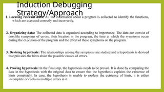 Induction Debugging
Strategy/Approach
1. Locating relevant data: All the information about a program is collected to identify the functions,
which are executed correctly and incorrectly.
2. Organizing data: The collected data is organized according to importance. The data can consist of
possible symptoms of errors, their location in the program, the time at which the symptoms occur
during the execution of the program and the effect of these symptoms on the program.
3. Devising hypothesis: The relationships among the symptoms are studied and a hypothesis is devised
that provides the hints about the possible causes of errors.
4. Proving hypothesis: In the final step, the hypothesis needs to be proved. It is done by comparing the
data in the hypothesis with the original data to ensure that the hypothesis explains the existence of
hints completely. In case, the hypothesis is unable to explain the existence of hints, it is either
incomplete or contains multiple errors in it.
 